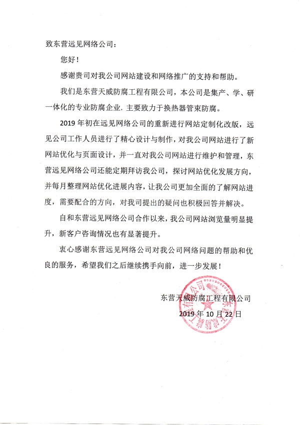 致東營遠見網絡公司： 您好！ 感謝貴司對我公司網站建設和網絡推廣的支持和幫助。 我們是東營天威防腐工程有限公司，本公司是集產、學、研一體化的專業防腐企業，主要致力于換熱器管束防腐。 2019年初在遠見網絡公司的重新進行網站定制化改版，遠見公司工作人員進行了精心設計與制作，對我公司網站進行了新網站優化與頁面設計，并一直對我公司網站進行維護和管理，東營遠見網絡公司還能定期拜訪我公司，探討網站優化發展方向，并每月整理網站優化進展內容，讓我公司更加全面的了解網站進度，需要配合的方向，對我司提出的疑問也積極回答并解決。 自和東營遠見網絡公司合作以來，我公司網站瀏覽量明顯提升，新客戶咨詢情況也有顯著提升。 衷心感謝東營遠見網絡公司對我公司網絡問題的幫助和優良的服務，希望我們之后繼續攜手向前，進一步發展！ 東營天威防腐工程有限公司 2019年10月22日